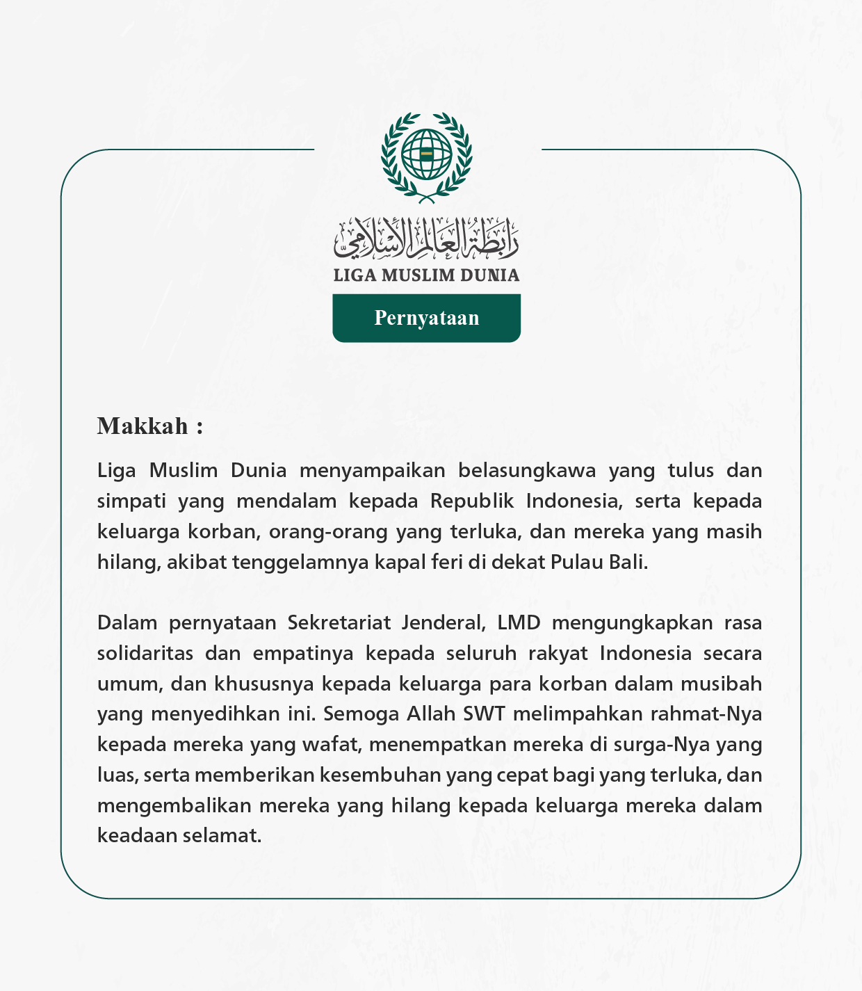 Liga Muslim Dunia menyampaikan belasungkawa yang tulus dan simpati yang mendalam kepada Republik Indonesia, serta kepada keluarga korban, orang-orang yang terluka, dan mereka yang masih hilang, akibat tenggelamnya kapal feri di dekat Pulau Bali.