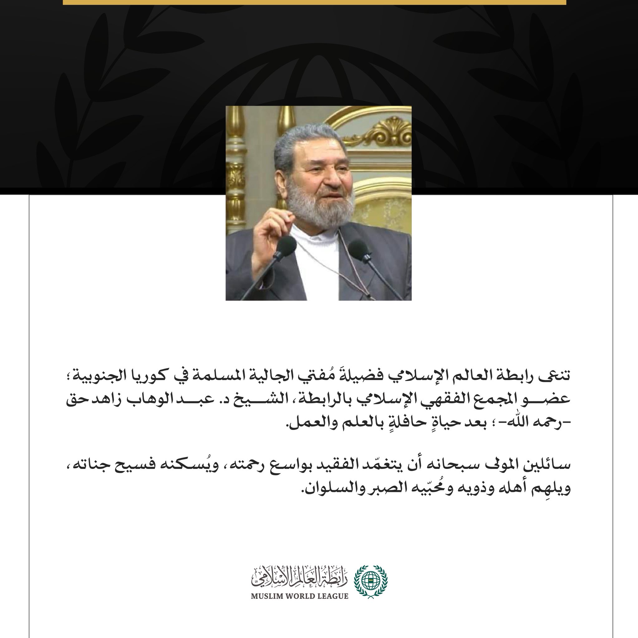 تنعى ⁧رابطة العالم الإسلامي‬⁩ فضيلةَ مُفتي الجالية المسلمة في كوريا الجنوبية؛ عضو المجمع الفقهي الإسلامي بالرابطة، الشيخ د. عبد الوهاب زاهد حق -رحمه الله-؛ بعد حياةٍ حافلةٍ بالعلم والعمل. سائلين المولى سبحانه أن يتغمّد الفقيد بواسع رحمته، ويُسكنه فسيح جناته، ويلهِم أهله وذويه ومُحبّيه الصبر والسلوان.