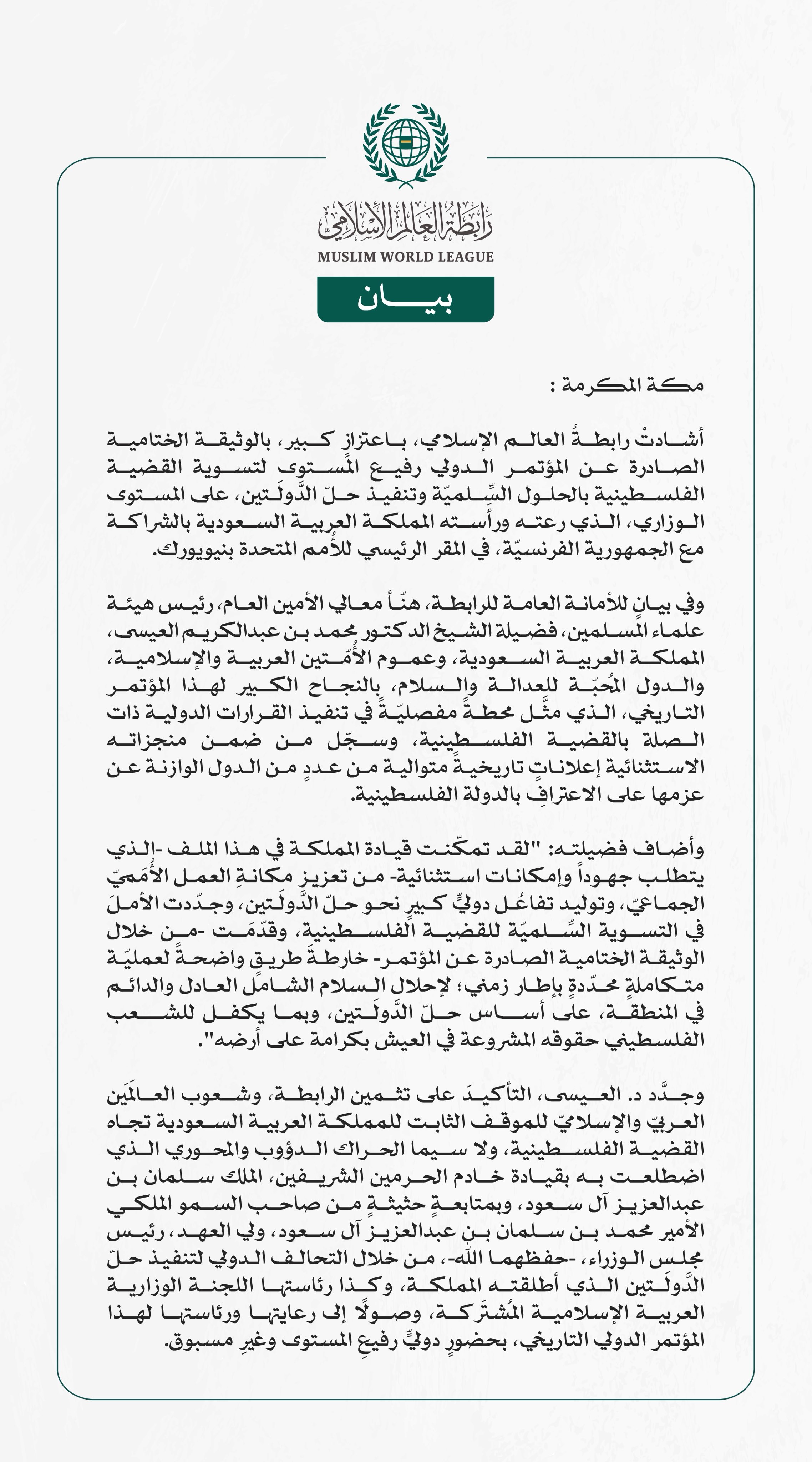 رابطةُ العالم الإسلامي تهنِّئ المملكةَ بالنجاح الكبير لـ"مؤتمر حلّ الدولتين".. وتشيدُ بالوثيقة الختامية الصادرة عنه.  مكة المكرمة: أشادتْ رابطةُ العالم الإسلامي، باعتزازٍ كبير، بالوثيقة الختامية الصادرة عن المؤتمر الدولي رفيع المستوى لتسوية القضية الفلسطينية بالحلول السِّلميّة وتنفيذ حلّ الدَّولَتين، على المستوى الوزاري، الذي رعته ورأَسته المملكة العربية السعودية بالشراكة مع الجمهورية الفرنسيّة، في المقر الرئيسي للأُمم المتحدة بنيويورك.   وفي بيانٍ للأمانة العامة للرابطة، هنّأ معالي الأمين العام، رئيس هيئة 