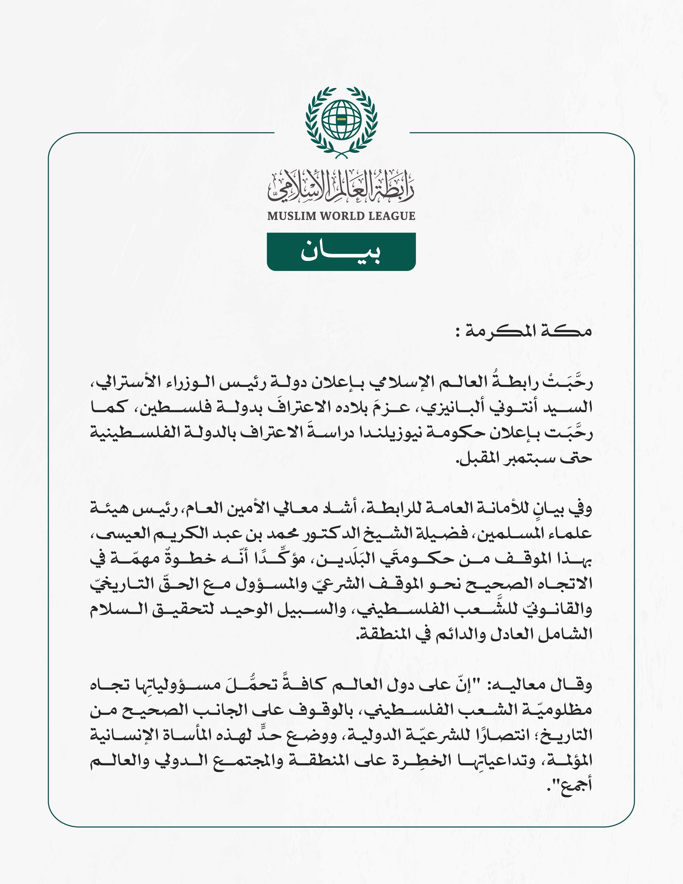 رابطةُ العالم الإسلامي تُرحِّبُ بإعلان أستراليا عزمَها الاعترافَ بدولة فلسطين، ودراسةِ نيوزيلندا الاعترافَ بالدولة الفلسطينية  مكة المكرمة: رحَّبَتْ رابطةُ العالم الإسلامي بإعلان دولة رئيس الوزراء الأسترالي، السيد أنتوني ألبانيزي، عزمَ بلاده الاعترافَ بدولة فلسطين، كما رحَّبَت بإعلان حكومة نيوزيلندا دراسةَ الاعتراف بالدولة الفلسطينية حتى سبتمبر المقبل.  وفي بيانٍ للأمانة العامة للرابطة، أشاد معالي الأمين العام، رئيس هيئة علماء المسلمين، فضيلة الشيخ الدكتور محمد بن عبد الكريم العيسى، بهذا الموقف من حكومتَي ا