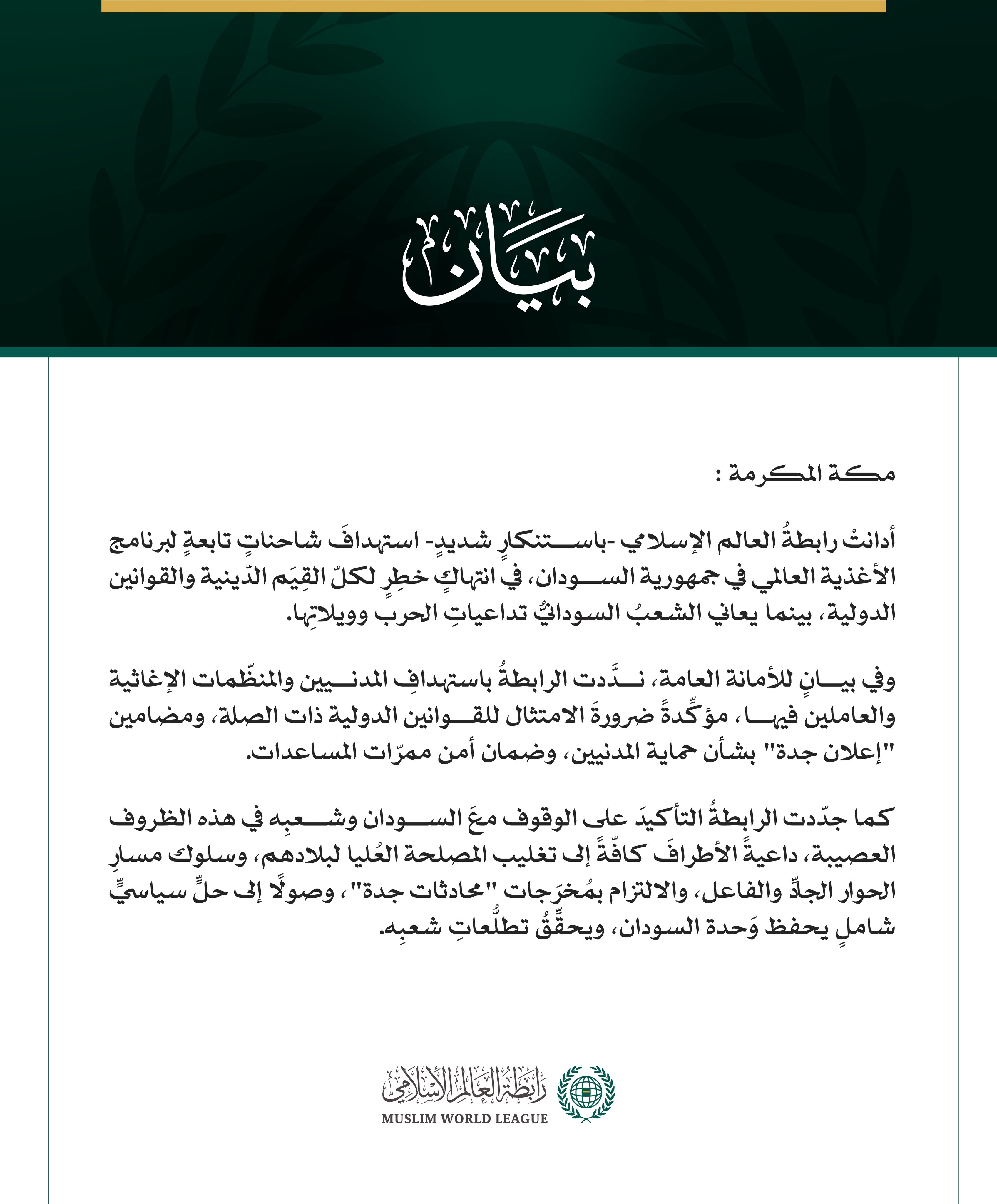 رابطةُ العالم الإسلامي تُدِين استهدافَ شاحنات برنامج الأغذية العالمي في السودان  مكة المكرمة: أدانتْ رابطةُ العالم الإسلامي -باستنكارٍ شديدٍ- استهدافَ شاحناتٍ تابعةٍ لبرنامج الأغذية العالمي في جمهورية السودان، في انتهاكٍ خطِرٍ لكلّ القِيَم الدّينية والقوانين الدولية، بينما يعاني الشعبُ السودانيُّ تداعياتِ الحرب وويلاتِها. وفي بيانٍ للأمانة العامة، ندَّدت الرابطةُ باستهدافِ المدنيين والمنظّمات الإغاثية والعاملين فيها، مؤكِّدةً ضرورةَ الامتثال للقوانين الدولية ذات الصلة، ومضامين "إعلان جدة" بشأن حماية المدنيي