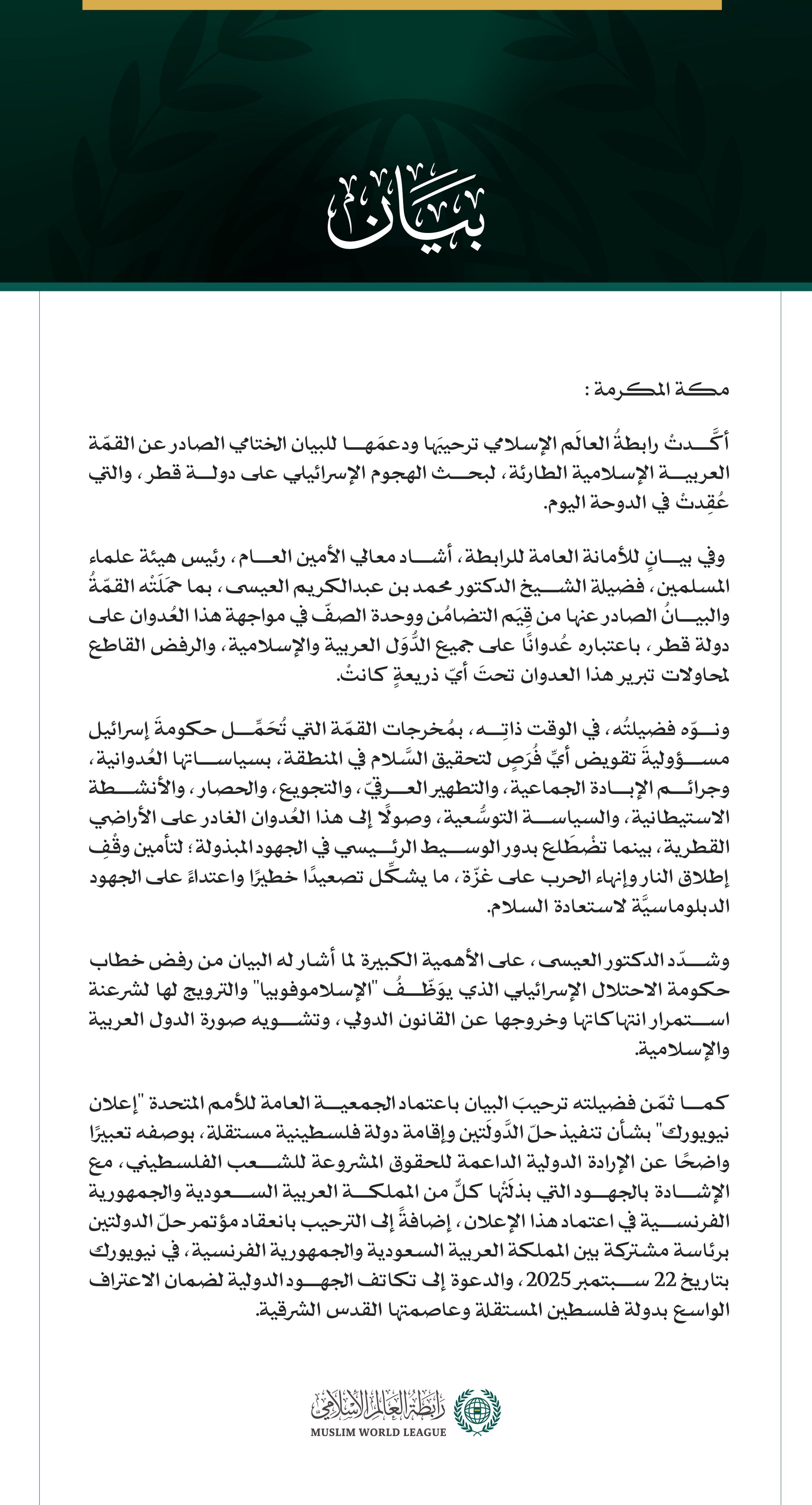 رابطةُ العالم الإسلامي توكّد ترحيبَها ودعمَها مُخرجات القمة العربية الإسلامية الطارئة في قطر  مكة المكرمة: أكَّدتْ رابطةُ العالَم الإسلامي ترحيبَها ودعمَها للبيان الختامي الصادر عن القمّة العربية الإسلامية الطارئة، لبحث الهجوم الإسرائيلي على دولة قطر، والتي عُقِدتْ في الدوحة اليوم.  وفي بيانٍ للأمانة العامة للرابطة، أشاد معالي الأمين العام، رئيس هيئة علماء المسلمين، فضيلة الشيخ الدكتور محمد بن عبدالكريم العيسى، بما حمَلَتْه القمّةُ والبيانُ الصادر عنها من قِيَم التضامُن ووحدة الصفّ في مواجهة هذا العُدوان عل