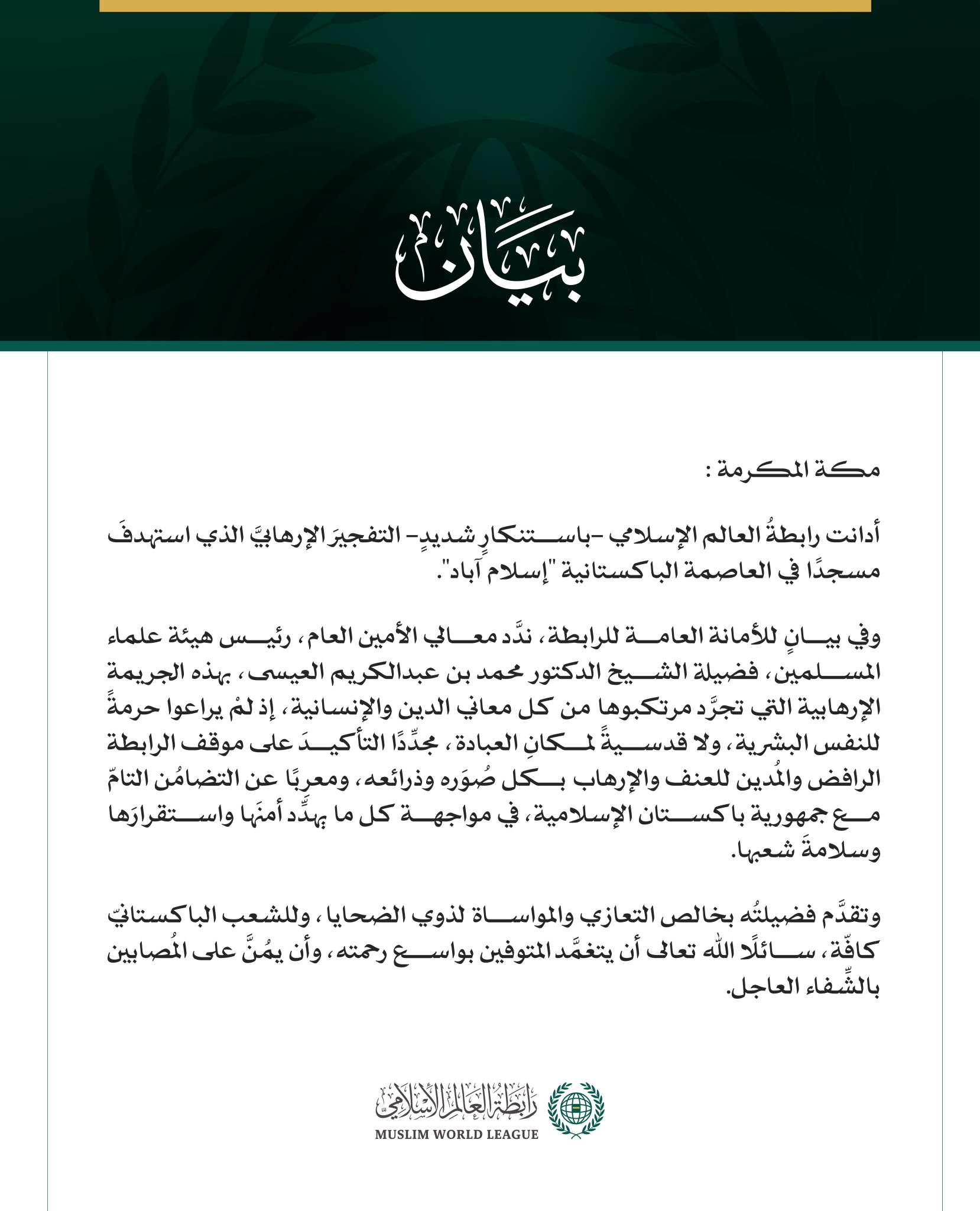 رابطةُ العالم الإسلامي تُدين التفجيرَ الإرهابيَّ الذي استهدفَ مسجدًا في إسلام آباد   مكة المكرمة: أدانت رابطةُ العالم الإسلامي -باستنكارٍ شديدٍ- التفجيرَ الإرهابيَّ الذي استهدفَ مسجدًا في العاصمة الباكستانية "إسلام آباد". وفي بيانٍ للأمانة العامة للرابطة، ندَّد معالي الأمين العام، رئيس هيئة علماء المسلمين، فضيلة الشيخ الدكتور محمد بن عبدالكريم العيسى، بهذه الجريمة الإرهابية التي تجرَّد مرتكبوها من كل معاني الدين والإنسانية، إذ لمْ يراعوا حرمةً للنفس البشرية، ولا قدسيةً لمكانِ العبادة، مجدِّدًا التأكيدَ على 