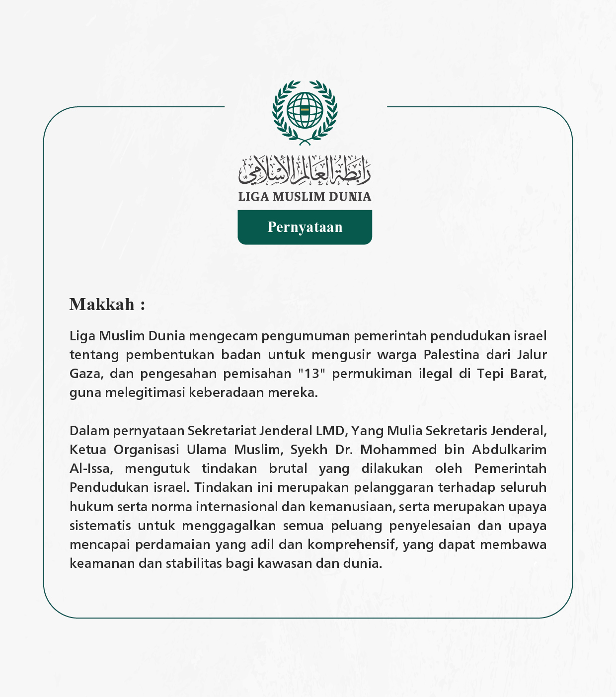 Liga Muslim Dunia mengecam pengumuman pemerintah pendudukan israel tentang pembentukan badan untuk mengusir warga Palestina dari Jalur Gaza, dan pengesahan pemisahan "13" permukiman ilegal di Tepi Barat, guna melegitimasi keberadaan mereka.