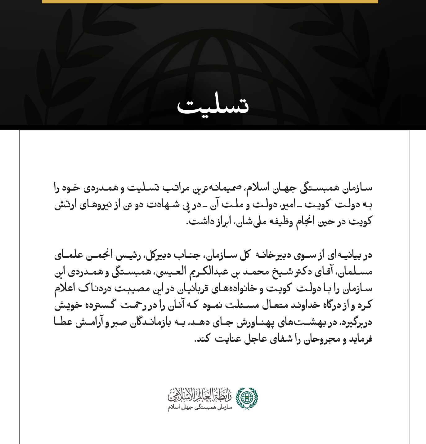 مکه مکرمه:  سازمان همبستگی جهان اسلام، صمیمانه‌ترین مراتب تسلیت و همدردی خود را به دولت کویت ـ امیر، دولت و ملت آن ـ در پی شهادت دو تن از نیروهای ارتش کویت در حین انجام وظیفه ملی‌شان، ابراز داشت.  در بیانیه‌ای از سوی دبیرخانه کل سازمان، جناب دبیرکل، رئیس انجمن علمای مسلمان، آقای دکتر شیخ محمد بن عبدالكریم العیسی، همبستگی و همدردی این سازمان را با دولت کویت و خانواده‌های قربانیان در این مصیبت دردناک اعلام کرد و از درگاه خداوند متعال مسئلت نمود که آنان را در رحمت گسترده خویش دربرگیرد، در بهشت‌های پهناورش جای 