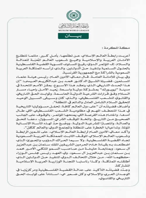 رابطة العالم الإسلامي: مؤتمر "حلّ الدولتين" يُعيد الأمل بإحياء مسار السلام وفرصة لدول العالم للوقوف على الجانب الصحيح من التاريخ  مكة المكرمة: أعربت رابطةُ العالم الإسلامي عن تطلّعها، بأملٍ كبيرٍ، مثلما تتطلع الأمّتان العربية والإسلامية وجميع شعوب العالم المُحبّة للعدالة والسلام، إلى المؤتمر الدوليّ رفيع المستوى لتسوية القضية الفلسطينية بالحلول السلمية وتنفيذ حلّ الدولتين، والذي ترأسه المملكة العربية السعودية بالشراكة مع الجمهورية الفرنسية. وفي بيانٍ للأمانة العامة، قال معالي الأمين العام، رئيس هيئة علماء ا
