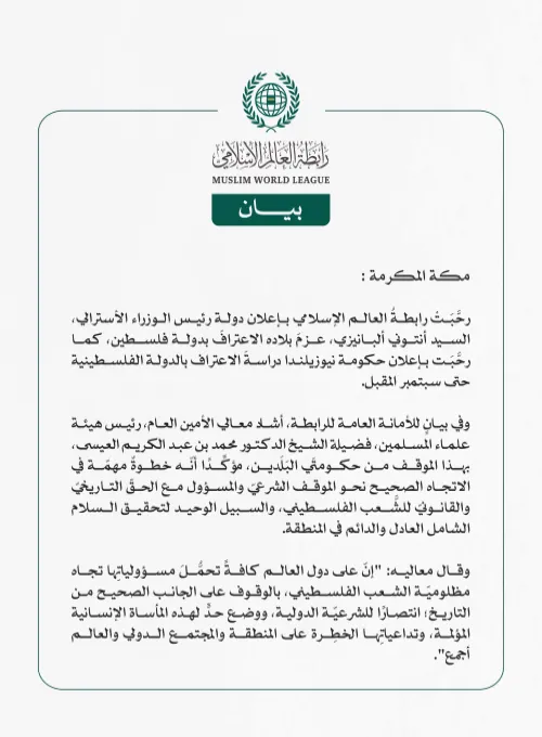 رابطةُ العالم الإسلامي تُرحِّبُ بإعلان أستراليا عزمَها الاعترافَ بدولة فلسطين، ودراسةِ نيوزيلندا الاعترافَ بالدولة الفلسطينية  مكة المكرمة: رحَّبَتْ رابطةُ العالم الإسلامي بإعلان دولة رئيس الوزراء الأسترالي، السيد أنتوني ألبانيزي، عزمَ بلاده الاعترافَ بدولة فلسطين، كما رحَّبَت بإعلان حكومة نيوزيلندا دراسةَ الاعتراف بالدولة الفلسطينية حتى سبتمبر المقبل.  وفي بيانٍ للأمانة العامة للرابطة، أشاد معالي الأمين العام، رئيس هيئة علماء المسلمين، فضيلة الشيخ الدكتور محمد بن عبد الكريم العيسى، بهذا الموقف من حكومتَي ا