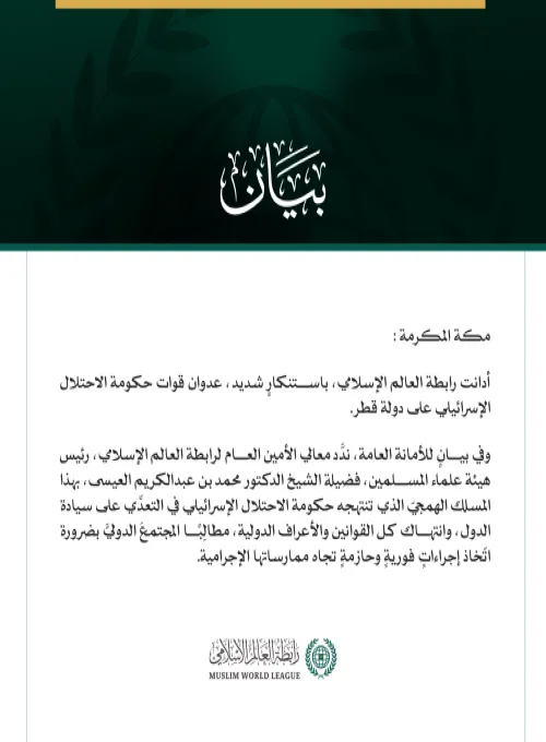 رابطة العالم الإسلامي تُدين العدوان الإسرائيلي على قطر  مكة المكرمة: أدانت رابطة العالم الإسلامي، باستنكارٍ شديد، عدوان قوات حكومة الاحتلال الإسرائيلي على دولة قطر.  وفي بيانٍ للأمانة العامة، ندَّد معالي الأمين العام لرابطة العالم الإسلامي، رئيس هيئة علماء المسلمين، فضيلة الشيخ الدكتور محمد بن عبدالكريم العيسى، بهذا المسلك الهمجيّ الذي تنتهجه حكومة الاحتلال الإسرائيلي في التعدِّي على سيادة الدول، وانتهاك كل القوانين والأعراف الدولية، مطالِبًا المجتمعَ الدوليَّ بضرورة اتّخاذ إجراءاتٍ فوريةٍ وحازمةٍ تجاه ممار