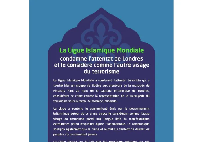 La Ligue Islamique Mondiale a condamné l'attentat terroriste qui a touché hier un groupe de fidèles aux alentours de la mosquée de Finsbury Park au nord de la capitale britannique de Londres, considérant ce crime comme la représentation de la sauvagerie