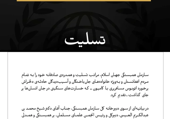 سازمان همبستگی جهان اسلام، مراتب تسلیت و همدردی صادقانه خود را به تمام مردم افغانستان و به‌ویژه خانواده‌های جان‌باختگان و آسیب‌دیدگان حادثه‌ی دلخراش برخورد اتوبوس مسافربری با کامیون ـ که خسارت‌های سنگینی در جان انسان‌ها بر جای گذاشت ـ تقدیم کرد.