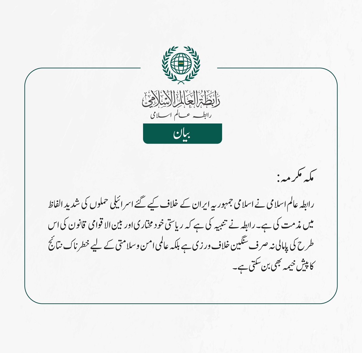  رابطہ عالم اسلامی نے اسلامی جمہوریہ ایران کے خلاف کیے گئے اسرائیلی حملوں کی شدید الفاظ میں مذمت کی ہے۔ رابطہ نے تنبیہ کی ہے کہ ریاستی خودمختاری اور بین الاقوامی قانون کی اس طرح کی پامالی نہ صرف سنگین خلاف ورزی ہے بلکہ عالمی امن وسلامتی کے لیے خطرناک نتائج کا پیش خیمہ بھی بن سکتی ہے۔