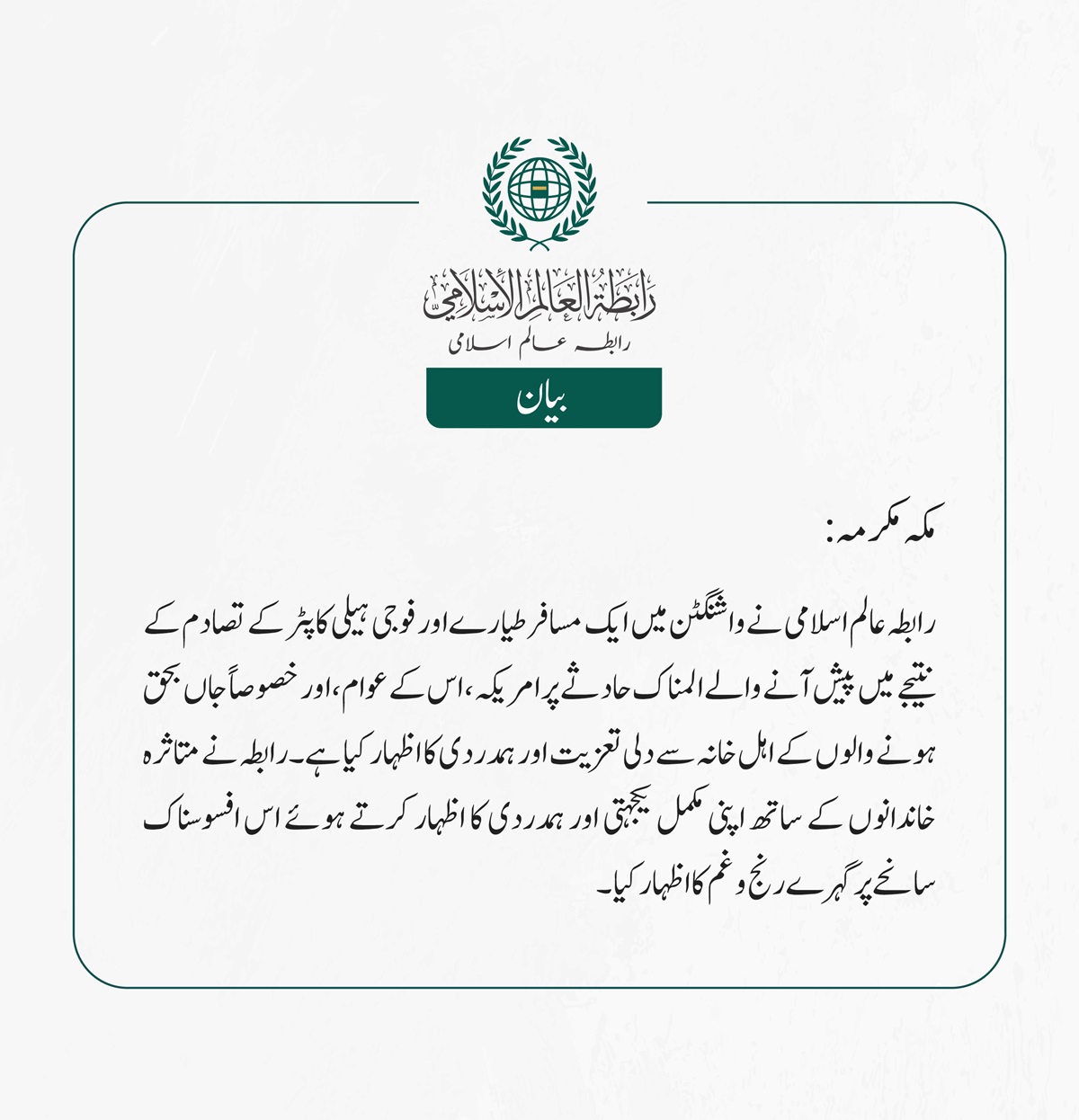 رابطہ عالم اسلامی نے واشنگٹن میں ایک مسافر طیارے اور فوجی ہیلی کاپٹر کے تصادم کے نتیجے میں پیش آنے والے المناک حادثے پر امریکہ، اس کے عوام، اور خصوصاً جاں بحق ہونے والوں کے اہل خانہ سے دلی تعزیت اور ہمدردی کا اظہار کیا ہے